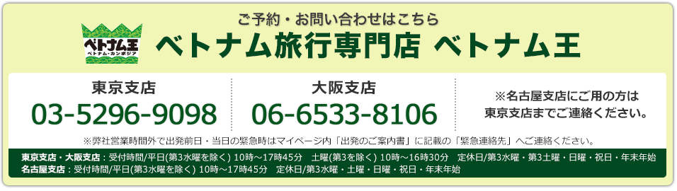 ご予約･お問い合わせはこちら ベトナム旅行専門店ベトナム王 こちら東京支店03-3526-7090　大阪支店 06-6533-3318 東京支店・大阪支店：受付時間/平日(第3水曜を除く) 10時～17時45分　土曜(第3を除く) 10時～16時30分　定休日/第3水曜・第3土曜・日曜・祝日・年末年始　名古屋支店：受付時間/平日(第3水曜を除く) 10時～17時45分　定休日/第3水曜・土曜・日曜・祝日・年末年始※弊社営業時間外で出発前日・当日の緊急時はマイページ内「出発のご案内書」に記載の「緊急連絡先」へご連絡ください。※名古屋支店にご用の方は東京支店までご連絡ください。