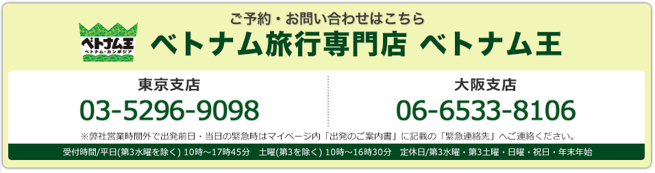 ご予約･お問い合わせはこちら ベトナム旅行専門店ベトナム王 こちら東京支店03-3526-7090　大阪支店 06-6533-3318 東京支店・大阪支店：受付時間/平日(第3水曜を除く) 10時～17時45分　土曜(第3を除く) 10時～16時30分　定休日/第3水曜・第3土曜・日曜・祝日・年末年始※弊社営業時間外で出発前日・当日の緊急時はマイページ内「出発のご案内書」に記載の「緊急連絡先」へご連絡ください。